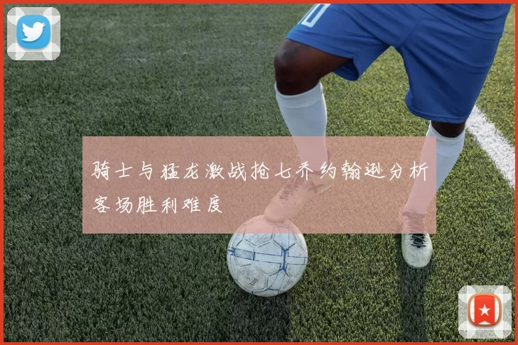 骑士与猛龙激战抢七乔约翰逊分析客场胜利难度