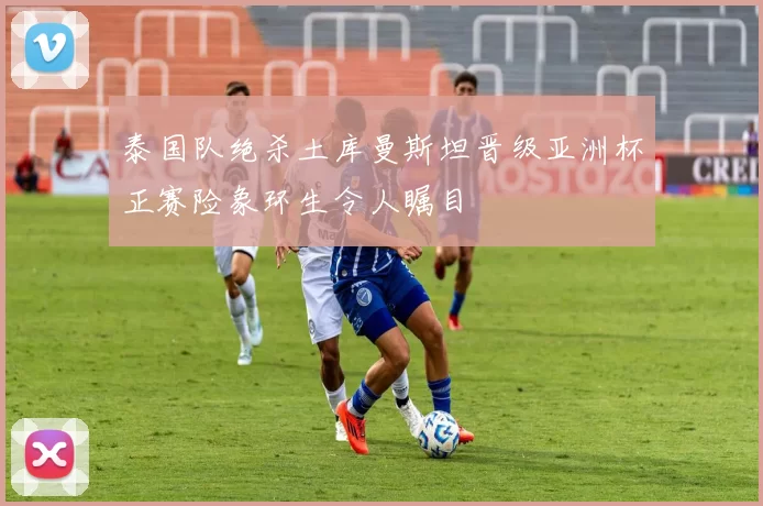 泰国队绝杀土库曼斯坦晋级亚洲杯正赛险象环生令人瞩目