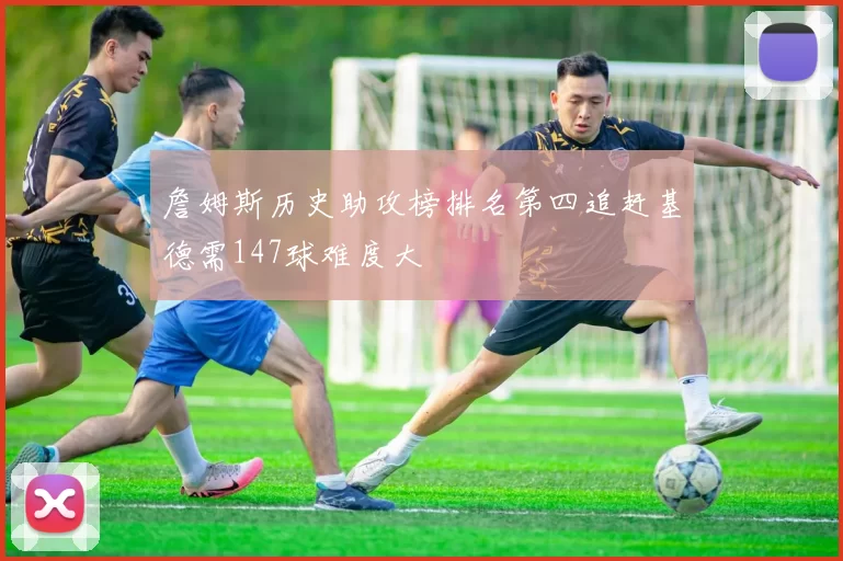 詹姆斯历史助攻榜排名第四追赶基德需147球难度大