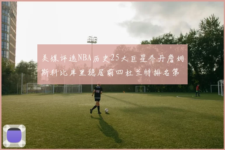 美媒评选NBA历史25大巨星乔丹詹姆斯科比库里稳居前四杜兰特排名第12引发热议