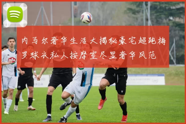 内马尔奢华生活大揭秘豪宅超跑梅罗球衣私人按摩室尽显奢华风范