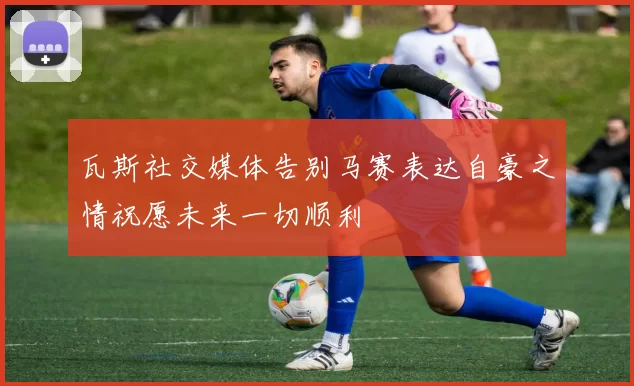 瓦斯社交媒体告别马赛表达自豪之情祝愿未来一切顺利